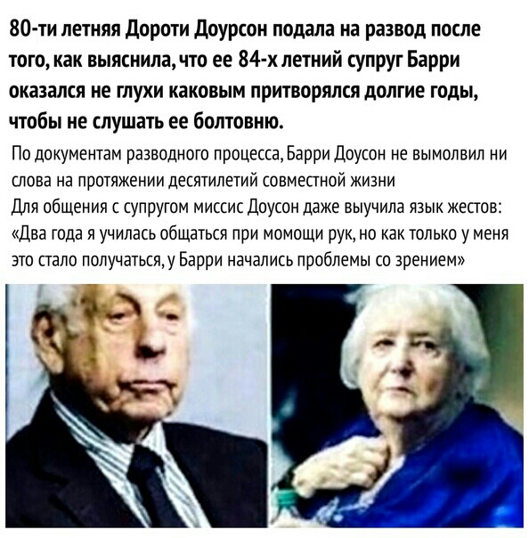 80 ти летняя дороти доурсон подала на развод после того как выяснила что ее 84 х летний супруг Барри оказался не глухи каковым притворялся долгие годы чтобы не слушать ее болтовню По документам разводного процесса Барри Доусон не вымолвил ни ШОВЭ НЭ ПРОТЯЖЕНИИ десятилетий СОВМЕПНОЙ ЖИЗНИ Для общения с супругом миссис Доусон даже выучила язык жестов Два года я училась общаться при момощи рук но как