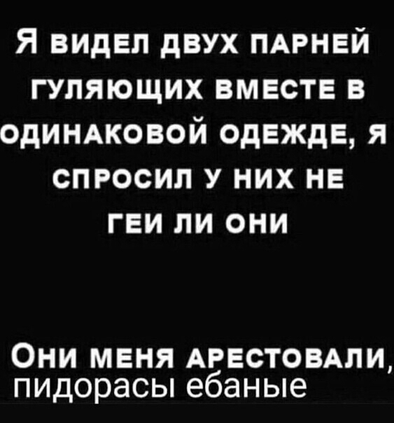 Я видел двух ПАРНЕЙ гуляющих вместе в одиндковой одежде я спросил у них не геи ли они Они меня АРЕСТОВАЛИ пидорасы ебаные