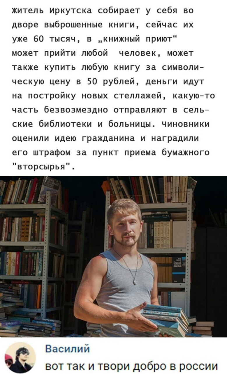 житель иркутска собирает у себя во дворе выброшенные книги сейчас их уже 60 тысяч в книжный приют может прийти любой человек может также купить любую книгу за символи ческую цену в 50 рублей деньги идут на постройку новых стеллажей какую то часть безвозмездно отправляют в сель ские библиотеки и больницы Чиновники оценили идею гражданина и наградили его штрафом за пункт приема бумажного вторсырья В