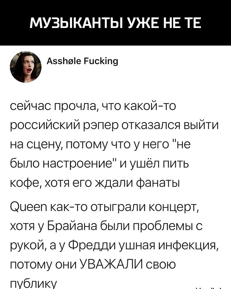 МУЗЫКАНТЫ УЖЕ НЕ ТЕ А5Ьие РисКіп9 сейчас прочла что какойто российский рэпер отказался выйти на сцену потому что у него не было настроение и ушёл пить кофе хотя его ждали Фанаты Оыееп както отыграли концерт хотя у Брайана были проблемы с рукой а у Фредди ушная инфекция потому они УВАЖАЛИ свою публику