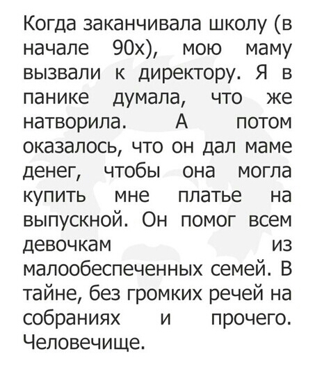 Когда заканчивала школу в начале 90х мою маму вызвали к директору Я в панике думала что же натворила А потом оказалось что он дал маме денег чтобы она могла купить мне платье на выпускной Он помог всем девочкам из малообеспеченных семей В тайне без громких речей на собраниях и прочего Человечище