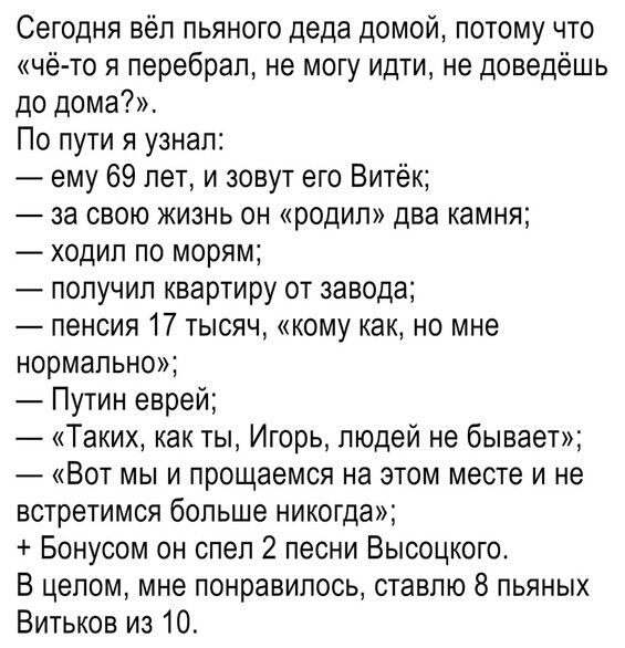 Сегодня вёл пьяного деда домой потому что чё то я перебрал не могу идти не доведёшь до дома По пути я узнал ему 69 лет и зовут его Витёк за свою жизнь он родил два камня ходил по морям попучип квартиру от завода пенсия 17 тысяч кому как но мне нормально Путин еврей Таких как ты Игорь людей не бывает Вот мы и прощаемся на этом месте и не встретимся больше никогда Бонусом он спел 2 песни Высоцкого В