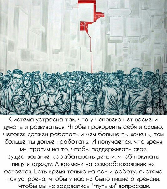 Система устроено так что у человека нет времени думать и развиваться Чтобы прокормить себя и семью еповек должен работать и ем больше ты хочешь тем больше ты допжен работать И попучоется что время мы тратим на то чтобы поддерживать свое существование зороботывсть деньги чтоб покупать пищу и одежду А времени но сомообразовоние не остается Есть время топько на сон и роботу система ток устроено чтобы
