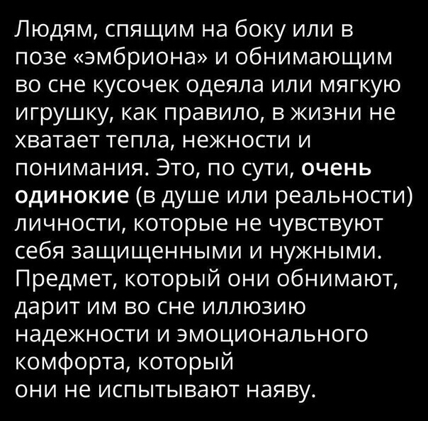 Людям спящим на боку или в позе эмбриона и обнимающим во сне кусочек одеяла или мягкую игрушку как правило в жизни не хватает тепла нежности и понимания Это по сути очень одинокие в душе или реальности личности которые не чувствуют себя защищенными и нужными Предмет который они обнимают дарит им во сне иллюзию надежности и эмоционального комфорта который они не испытывают наяву