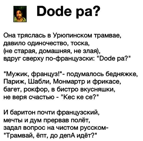 Поае ра Она тряслась в Урюпинском трамвае давило одиночество тоска не старая домашняя не злая вдруг сверху по французски Воое ра Мужик француз подумалось бедняжке Париж Шабли Монмартр и фрикасе багет рокфор в бистро вкусняшки не веря счастью Кес ке се И баритон почти французский мечты и дум прервав полёт задал вопрос на чистом русском Трамвай ёпт до депА идёт