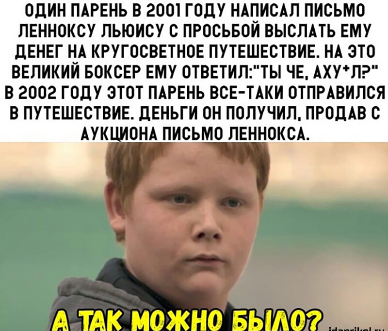 ОДИН ПАРЕНЬ В 2001 ГОДУ НАПИОАЛ ПИСЬМО ЛЕННОКОУ ЛЬЮИОУ О ПРОСЬБОИ ВЫСЛАТЬ ЕМУ ДЕНЕГ НА КРУГОСВЕТНОЕ ПУТЕШЕСТВИЕ НА ЭТО ВЕЛИКИИ БОКСЕР ЕМУ 0ТВЕТИЛТЬ ЧЕ АХУЛ В 2002 ГОДУ ЭТОТ ПАРЕНЬ ВСЕ ТАКИ ОТПРАВИЛСЯ В ПУТЕШЕСТВИЕ ДЕНЬГИ ОН ПОЛУЧИЛ ПРОДАВ С АУКЦИОНА ПИСЬМО ЛЕННОКОА