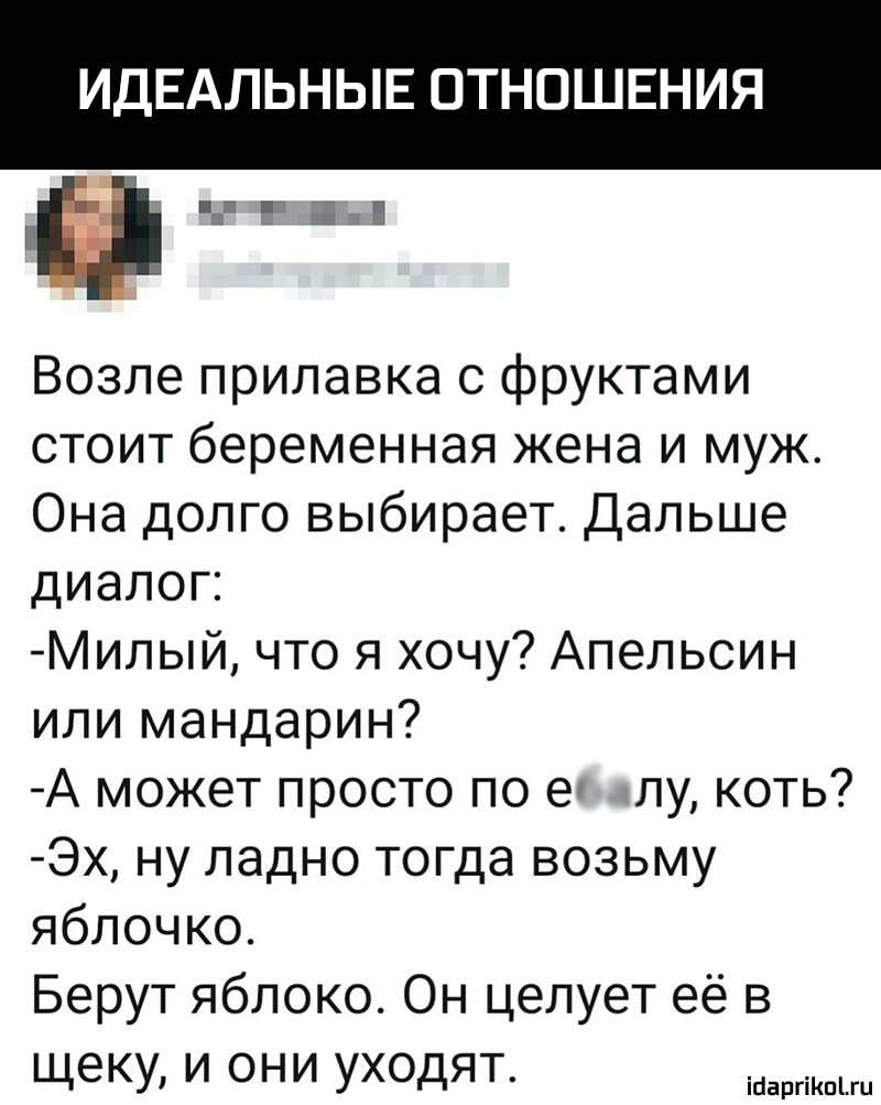 ИДЕАЛЬНЫЕ ОТНОШЕНИЯ Возле прилавка с фруктами стоит беременная жена и муж Она долго выбирает Дальше диалоп Милый что я хочу Апельсин или мандарин А может просто по е лу коть Эх ну ладно тогда возьму яблочко Берут яблоко Он целует её в щеку и они уходят ісаргіпгц