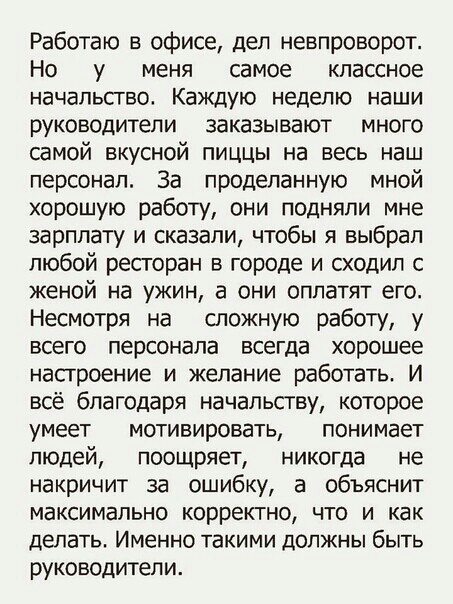 Работаю в офисе дел невпроворот Но у меня самое классное начальсгво Каждую неделю наши руководители заказывают много самой вкусной пиццы на весь наш персонал За проделанную мной хорошую работу они подняли мне зарплату и сказали чтобы я выбрал любой ресгоран в городе и сходил с женой на ужин а они оплатят его Несмотря на сложную работу у всего персонала всегда хорошее настроение и желание работать 