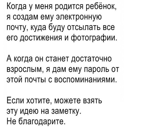 Когда у меня родится ребёнок я создам ему электронную почту куда буду отсылать все его достижения и фотографии А когда ОН станет ДОСТЭТОЧНО ВЗРОСЛЫМ Я дам ему ПЭРОЛЬ ОТ ЭТОЙ ПОЧТЫ С ВОСПОМИНЗНИЯМИ Если хотите можете взять эту идею на заметку Не бпагодарите