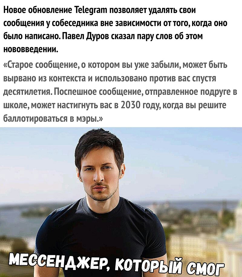 Новое обновление Тее9гат позволяет удалять свои сообщения у собеседника вне зависимости от того когда оно было написано Павел дуров сказал пару слов об этом нововведении Старое сообщениео котором вы уже забыли может быть вырвано из контекста и использовано против вас спустя десятилетия Поспешное сообщение отправленное подруге в школе может настигнуть вас в 2030 году когда вы решите баллотироваться