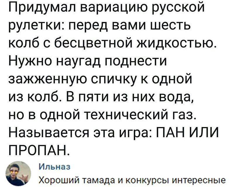 Придумал вариацию русской рулетки перед вами шесть колб с бесцветной жидкостью Нужно наугад поднести зажженную спичку к одной из колб В пяти из них вода но в одной технический газ Называется эта игра ПАН ИЛИ ПРОПАН Ильназ Хороший тамада и конкурсы интересные