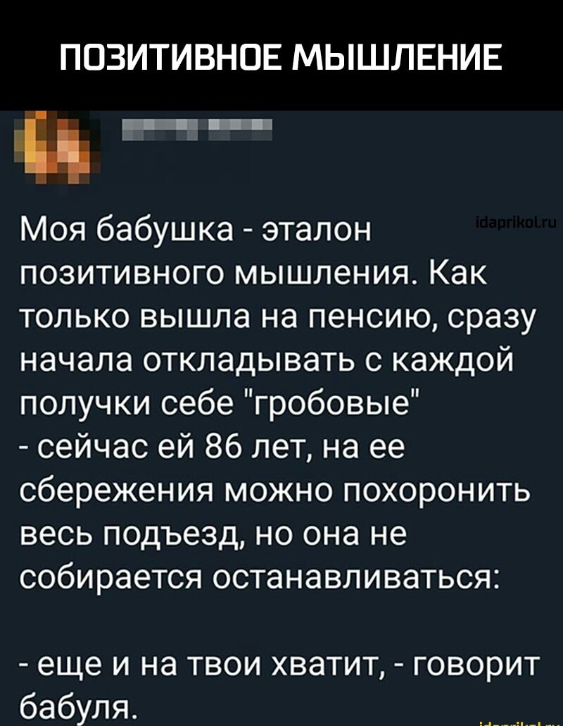 ПОЗИТИВНОЕ МЫШЛЕНИЕ Моя бабушка эталон позитивного мышления Как только вышла на пенсию сразу начала откладывать с каждой получки себе гробовые сейчас ей 86 лет на ее сбережения можно похоронить весь подъезд но она не собирается останавливаться еще и на твои хватит говорит бабуля
