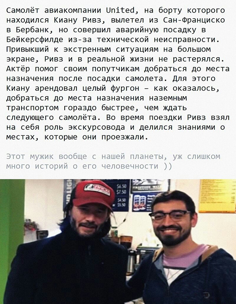 Самолёт авиакомпании Цпітео на борту которого находился Киану Ривз вылетел из СанФранциско в Бербанк но совершил аварийную посадку в Бейкерсфилде изза технической неисправности Привыкший к экстренным ситуациям на большом экране Ривз и в реальной жизни не растерялся Актёр помог своим попутчикам добраться до места назначения после посадки самолета Для этого Киану арендовал целый фургон как оказалось