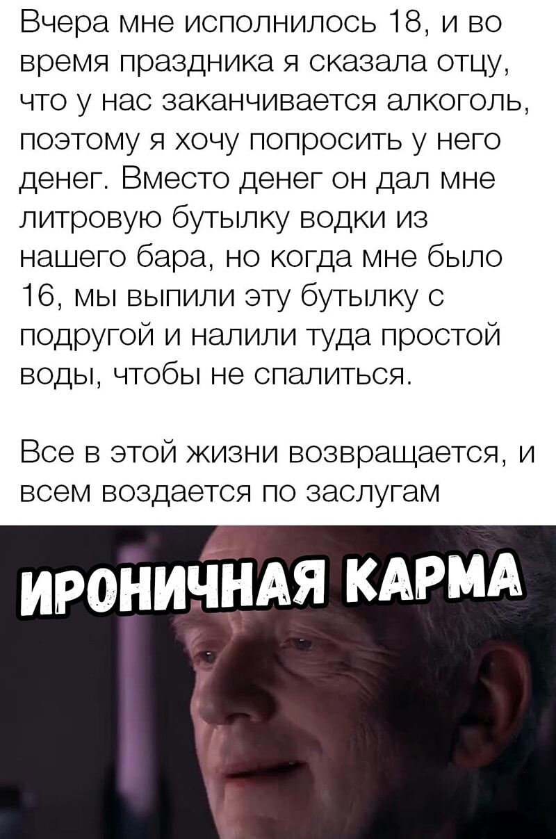 Вчера мне исполнилось 18 и во время праздника я сказала отцу что у нас заканчивается алкоголь поэтому я хочу попросить у него денег Вместо денег он дал мне литровую бутылку водки из нашего бара но когда мне было 16 мы выпили эту бутылку с подругой и налили туда простой воды чтобы не спалиться Все в этой жизни возвращается и всем воздается по заслугам ирониъіЁдАя КАРМА