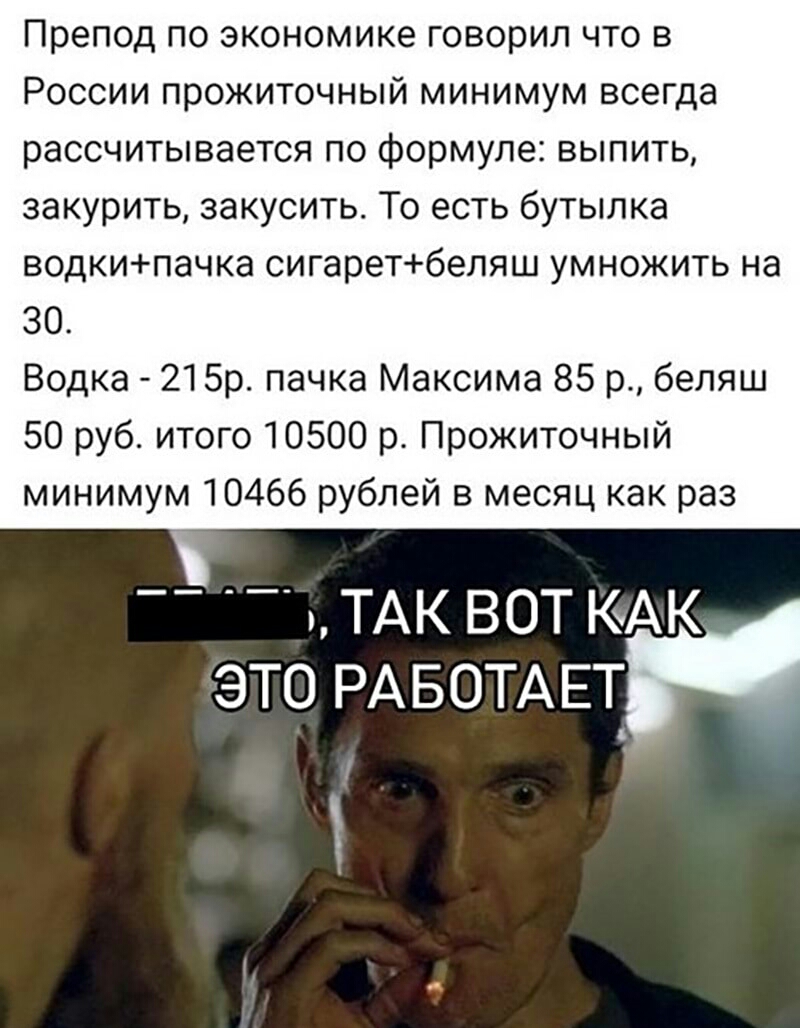 препод по экономике ГОВОРИЛ ЧТО В РОССИИ прожиточный МИНИМУМ всегда рассчитывается по формуле выпить закурить закусить То есть бутылка водкипачка сигаретбеляш умножить на 30 Водка 215р пачка Максима 85 р беляш 50 руб итого 10500 р Прожиточный минимум 10466 рублей в месяц как раз ТАК ВОТ КАК ЭТО РАБОТАЕТ