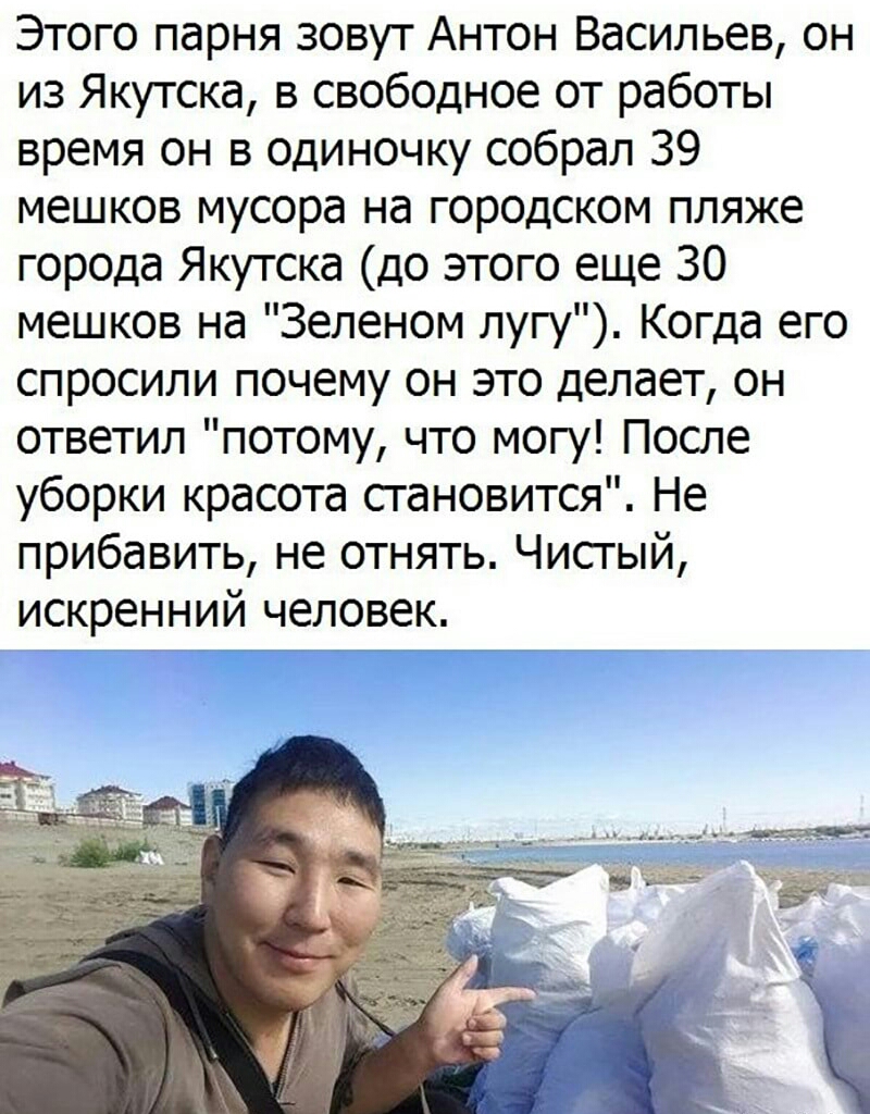 Этого парня зовут Антон Васильев он из Якутска в свободное от работы время он в одиночку собрал 39 мешков мусора на городском пляже города Якутска до этого еще 30 мешков на Зеленом лугу Когда его спросили почему он это делает он ответил потому что могу После уборки красота сгановится Не прибавить не отнять Чисгый искренний человек