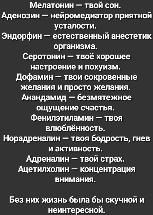 Мелатонин твой сон Аденозин нейромедиатор приятной усталости Эндорфин естественный анестетик организма Серотонин твоё хорошее настроение и похуизм дофамин твои сокровенные желания и просто желания Анандамид безмятежное ощущение счастья Фенилэтиламин твоя влюбленность Норадреналин твоя бодрость гнев и активность Адреналин твой страх Ацетилхолин концентрация внимания Без них жизнь была бы скучной и 