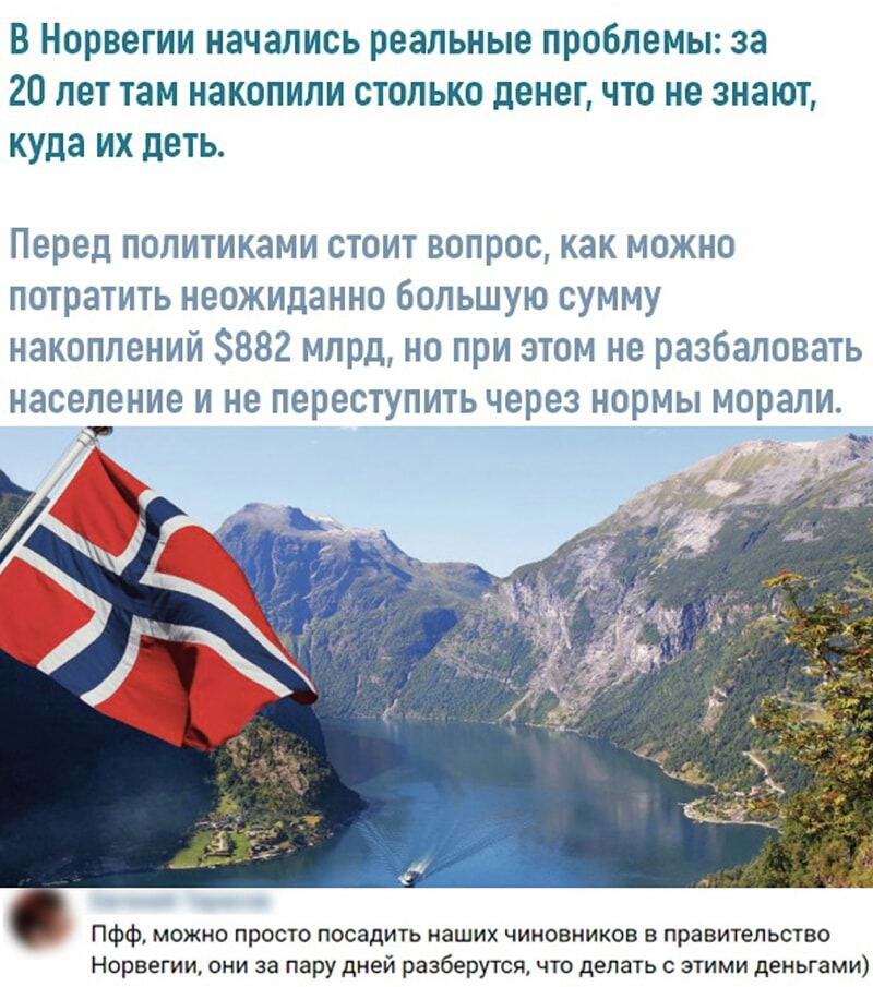 В Норвегии начались реальные проблемы за 20 лет там накопили столько денег что не знают куда их деть Перед политиками стоит вопрос как можно потратить неожиданно большую сумму накоплений 882 млрд но при этом не разбаловать население И Не переступить через Н0рМЫ МОРЗЛИ г ПФф можно просто посадить наших чиновников в правительство Норвегии они за пару дней разберутся что делать с этими деньгами