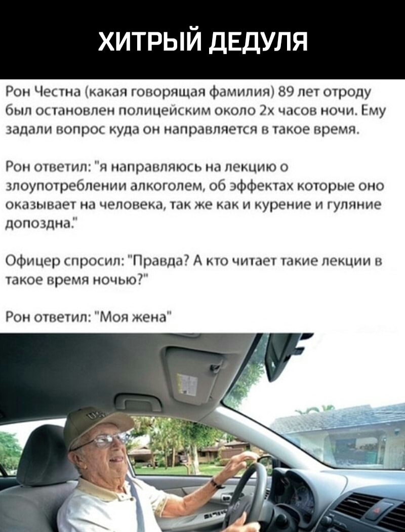 хитрый ДЕДУЛЯ Рон Честна какая говорящая фамилия 89 лет отроду был остановлен полицеиским около 2 часов ночи Ему задали вопрос куда он направляется в такое время Ром ответил я направляюсь на лекцию о злоупотреблении алкоголем об ффектах которые оно ОКОЗЫВПЕТ на человека так же как И курение И ГУПЯНИЭ допоздна Офицер спросил Правда А кто читает такие лекции в такое время ночью Рон ответил Моя жена
