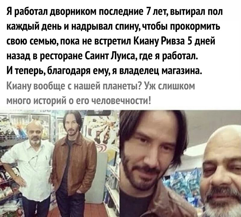 Я работал дворником последние 7лет вытирал пол каждый день и надрывал спину чтобы прокормить свою семью пока не встретил Киану Ривза 5 дней назад в ресторане Саинт Луиса где я работал И теперь благодаря ему я владелец магазина Киану вообще с нашей планеты Уж слишком много историй о его человечности Т