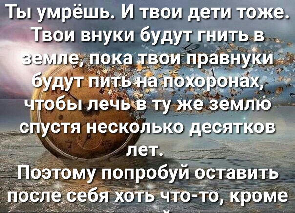 Ты умрёшь И твои дети тоже вои внуки будут гнить в А показдои правнуки обы леЧЬЁЁ ту ЁЁже землю спХстя несколько десятков пет _ Поэтому попробуй оставить посл себякоть что то кроме
