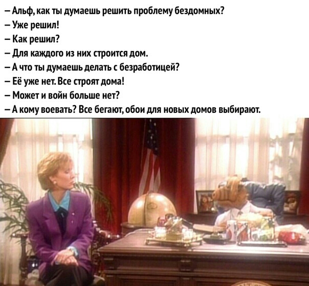 Альф как ты думаешь решить проблему бездомных Уже решил Как решил для кахшаго из них строится дом А что ты думаешьделать безработицей Её уже нет Все прпят дома Может и войн больше нет А кому воевать Все бегают обои для новых домов выбирают