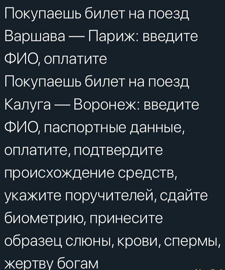 Покупаешь билет на поезд Варшава Париж введите ФИО оплатите Покупаешь билет на поезд Калуга Воронеж введите ФИО паспортные данные оплатите подтвердите происхождение средств укажите поручителей сдайте биометрию принесите образец слюны крови спермы жертву богам