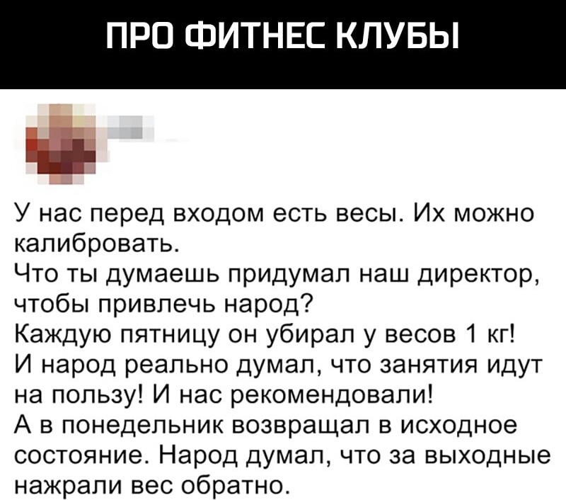 ПРО ФИТНЕС КЛУБЫ _ У нас перед входом есть весы Их можно калибровать Что ты думаешь придумал наш директор чтобы привлечь народ Каждую пятницу он убирал у весов 1 кг И народ реально думал что занятия идут на пользу И нас рекомендовали А в понедельник возвращал в исходное состояние Народ думал что за выходные нажрали вес обратно