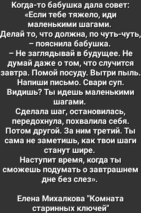 Когда то бабушка дала совет Если тебе тяжело иди маленькими шагами делай то что должна по чуть чуть пояснила бабушка Не заглядывай в будущее Не думай даже о том что случится завтра Помой посуду Вытри пыль Напиши письмо Свари суп Видишь Ты идешь маленькими шагами Сделала шаг остановилась передохнула похвалила себя Потом другой За ним третий Ты сама не заметишь как твои шаги станут шире Наступит вре