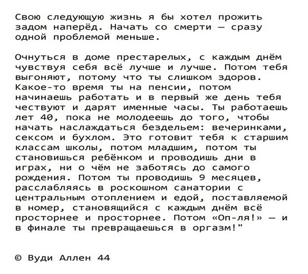 Свою следующую жизнь я бы хотел прожить задом наперёдс Начать со смерти _ сразу одной проблемой меньше очнуться в доме престарелых с каждым днём чувствуя себя все лучше и лучше Потом тебя выгоняют потому что ты слишком здоров Какоеато время ты на пенсии потом начинаешь работать и в первый же день тебя нествуют и дарят именные насы Ты работаешь лет ае пока не молодеешь до того чтобы начать наслажда