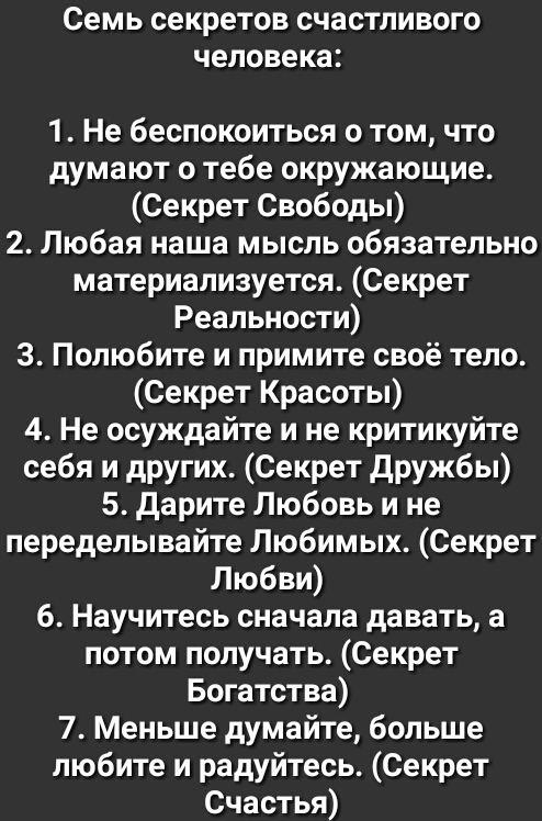 Семь секретов счастливого человека 1 Не беспокоиться о том что думают о тебе окружающие Секрет Свободы 2 Любая наша мысль обязательно материализуется Секрет Реальности 3 Полюбите и примите своё тело Секрет Красоты 4 Не осуждайте и не критикуйте себя и других Секрет дружбы 5 Дарите Любовь и не переделывайте Любимых Секрет Любви 6 Научитесь сначала давать а потом получать Секрет Богатства 7 Меньше д