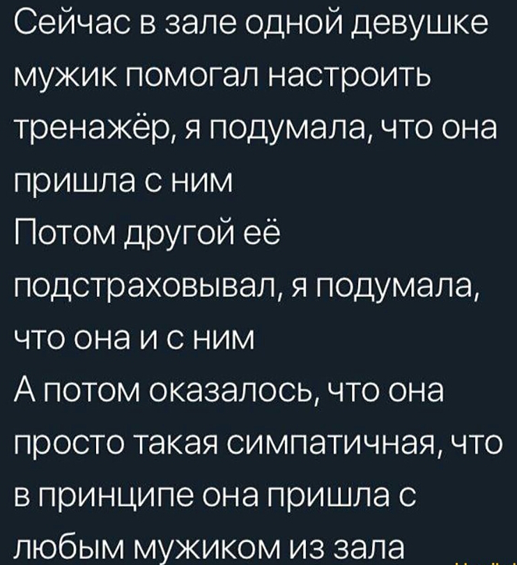 Сейчас в зале одной девушке мужик помогал настроить тренажёр я подумала что она пришла с ним Потом другой её подстраховывал я подумала что она и с ним А потом оказалось что она просто такая симпатичная что в принципе она пришла с любым мужиком из зала