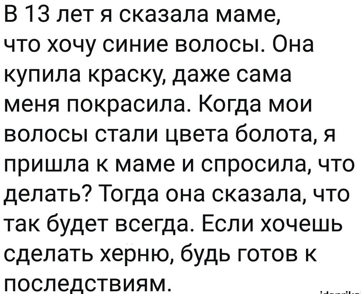 В 13 лет я сказала маме что хочу синие волосы Она купила краску даже сама меня покрасила Когда мои волосы стали цвета болота я пришла к маме и спросила что делать Тогда она сказала что так будет всегда Если хочешь сделать херню будь готов к последствиям