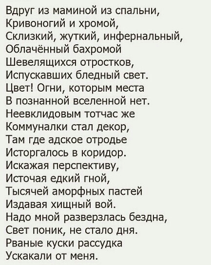 Вдруг из маминой из спальни Кривоногий и хромой Скпизкий жуткий инфернальный Обпачённый бахромой Шевелящихся отростков Испускавших бледный свет Цвет Огни которым места В познанной вселенной нет Неевкпидовым тотчас же Коммунапки стал декор Там где адское отродье Исторгапось в коридор Искажая перспективу Источая едкий гной Тысячей аморфных пасгей Издавая хищный вой Надо мной разверзпась бездна Свет 