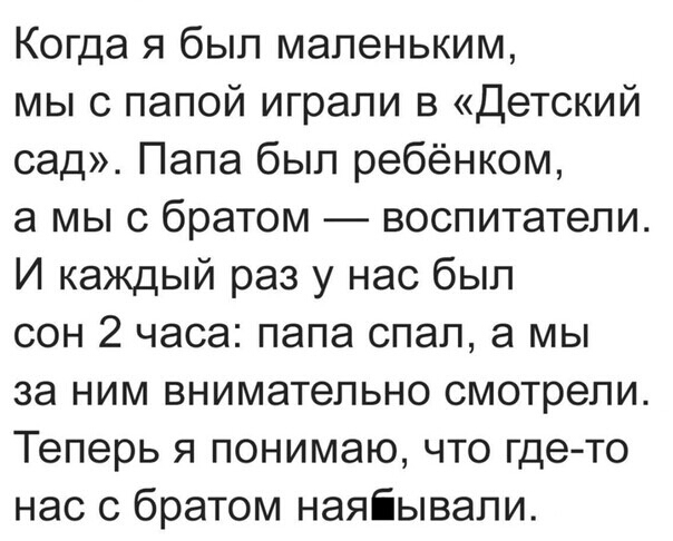 Когда я был маленьким мы с папой играли в Детский сад Папа был ребёнком а мы с братом воспитатели И каждый раз у нас был сон 2 часа папа спал а мы за ним внимательно смотрели Теперь я понимаю что где то нас с братом наяіывапи