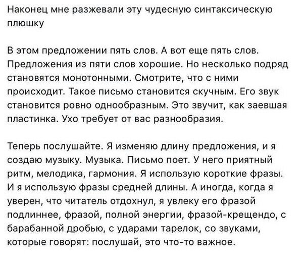 Наконец мне разжевапи эту чудесную синтаксическую плюшку В ЭТОМ предложении ПЯТЬ СЛОВ А ВОТ еще ПЯТЬ СЛОВ ПРЕДЛОЖЕНИЯ ИЗ ПЯТИ СПОЕ хорошие НО НЕСКОЛЬКО подряд становятся МОНОТОННЫМИ СМОТРИТЕ ЧТО С НИМИ происходит Такое письмо становится скучным Его звук становится ровно однообразным Это звучит как заевшая пластинка Ухо требует от вас разнообразия Теперь послушайте Я изменяю длину предложения и я с