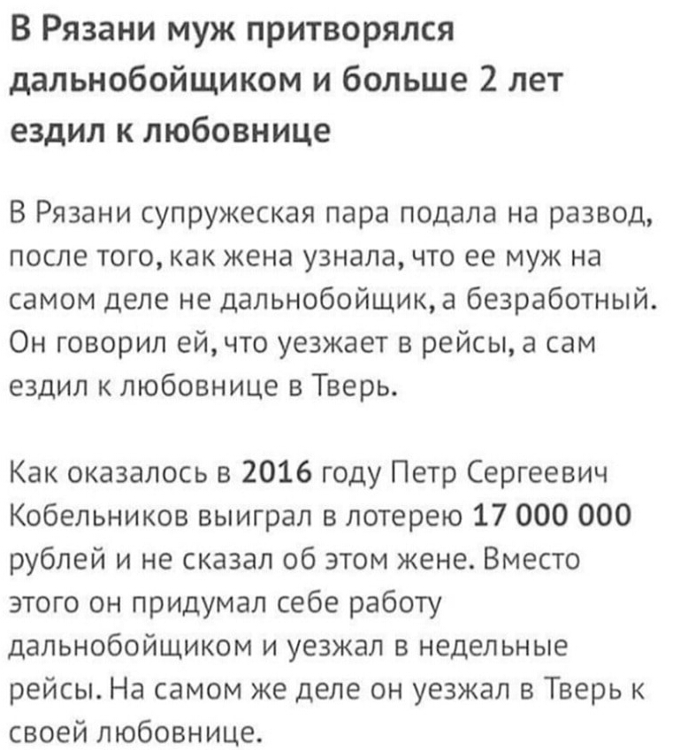 В Рязани муж притворялся дальнобойщиком и больше 2 лет ездил к любовнице В Рязани супружеская пара подала на развод после того как жена узнала что ее муж на самом деле не дальнобойщика безработный Он говорил ей что уезжает в рейсы а сам ездил к любовнице в Тверь Как оказалось в 2016 году Петр Сергеевич Кобельников выиграл в лотерею 17 000 000 рублей и не сказал об этом жене Вместо этого он придума