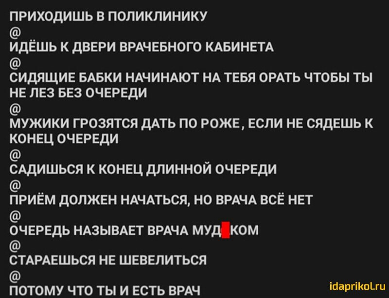 ПРИХОДИШЬ В ПОЛИКЛИНИКУ ИДЕШЬ К дВЕРИ ВРАЧЕБНОГО КАБИНЕТА сидящие БАБКИ НАЧИНАЮТ НА тевя ОРАТЬ чтовы ты не лез БЕЗ очереди мужики грозятся дАТЬ по роже если не сядешь к конец очереди САДИШЬСЯ к конец длинной очереди ПРИЕМ дОЛЖЕН НАЧАТЬСЯ НО ВРАЧА ВСЕ НЕТ очередь НАЗЫВАЕТ ВРАЧА мудком СТАРАЕШЬСЯ НЕ ШЕВЕЛИТЬСЯ ПОТОМУ ЧТО ТЫ И ЕСТЬ ВРАЧ поаРПКпі ги