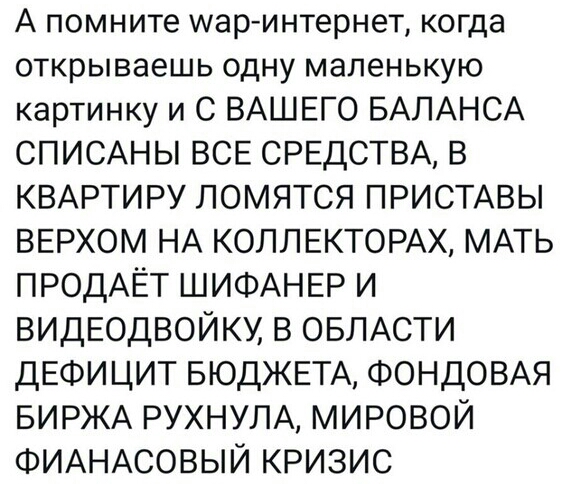А помните шар интернет когда открываешь одну маленькую картинку и С ВАШЕГО БАЛАНСА СПИСАНЫ ВСЕ СРЕДСТВА В КВАРТИРУ ЛОМЯТСЯ ПРИСТАВЫ ВЕРХОМ НА КОЛЛЕКТОРАХ МАТЬ ПРОДАЁТ ШИФАНЕР И ВИДЕОДВОЙКУ В ОБЛАСТИ ДЕФИЦИТ БЮДЖЕТА ФОНДОВАЯ БИРЖА РУХНУЛА МИРОВОЙ ФИАНАСОВЫЙ КРИЗИС
