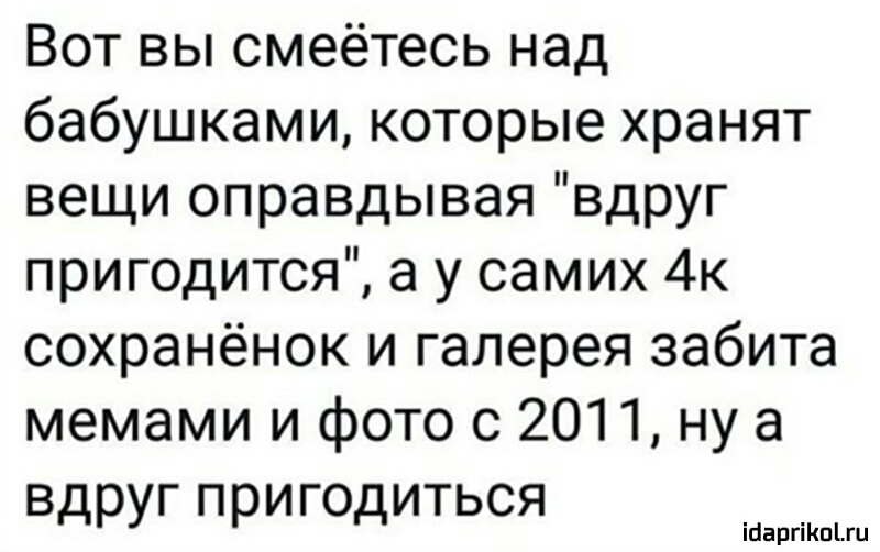 Вот вы смеётесь над бабушками которые хранят вещи оправдывая вдруг пригодится а у самих 4к сохранёнок и галерея забита мемами и фото с 2011 ну а вдруг пригодиться ігаргіпгц