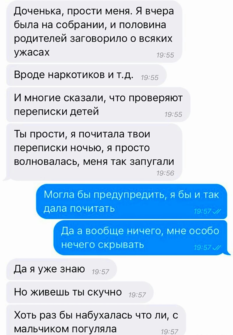 Доченька прости меня Я вчера была на собрании и половина родителей заговорило о всяких ужасах 1955 Вроде наркотиков и тд 7955 И многие сказали что проверяют переписки детей 7955 Ты прости я почитала твои переписки ночью я просто волновалась меня так запугали 19556 Мот па бы предупреци я бы и так Дала ПОчИТдТь Да а вообще нищего мне особо нечего скрывать Да я уже знаю 7957 Но живешь ты скучно 7957 