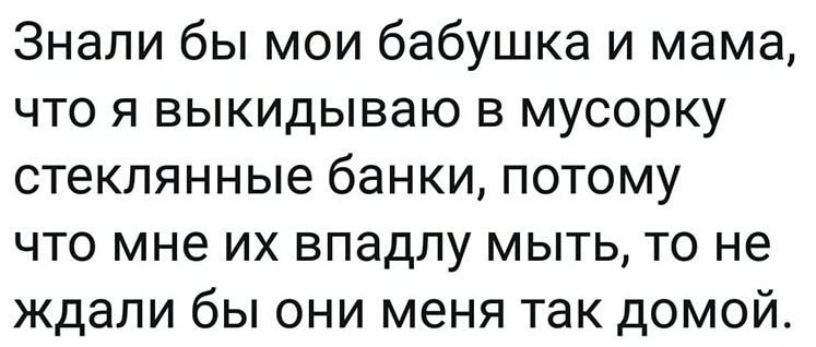 Знали бы мои бабушка и мама что я выкидываю в мусорку стеклянные банки потому что мне их впадлу мыть то не ждали бы они меня так домой