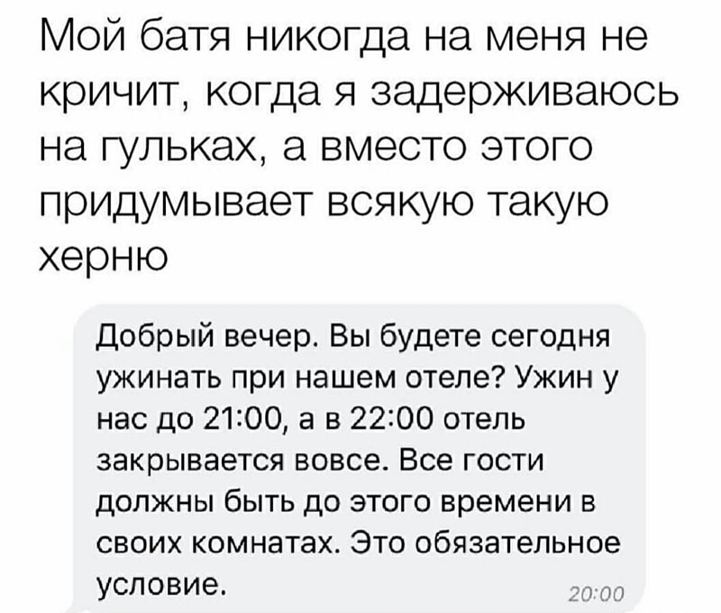 Мой батя никогда на меня не кричит когда я задерживаюсь на гупьках а вместо этого придумывает всякую такую херню Добрый вечер Вы будете сегодня ужинать при нашем отеле Ужин у нас до 2100 а в 2200 отель закрывается вовсе Все гости должны быть до этого времени в своих комнатах Это обязательное условие ч по