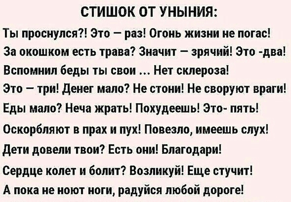 СТИШОК ОТ УНЫНИЯ Ты проснулся Это раз Огонь жизни не погас За окошком есть трава Значит зрячий Это два Вспомнил беды ты свои Нет склероза Это три денег мало Не стони Не своруют враги Еды мало Неча жрать Похудеешь Это пять Оскорбляют в прах и пух Повезло имеешь слух дети довели твои Есть они Благодари Сердце колет и болит Возликуй Еще стучит А пока не ноют ноги радуйся любой дороге
