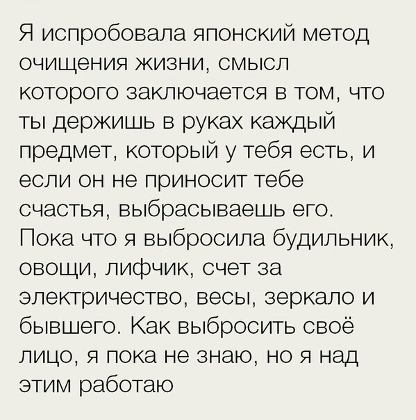Я испробовала японский метод очищения жизни смысл которого заключается в том что ты держишь в руках каждый предмет который у тебя есть и если он не приносит тебе счастья выбрасываешь его Пока что я выбросила будильник овощи лифчик счет за электричество весы зеркало и бывшего Как выбросить своё лицо я пока не знаю но я над этим работаю