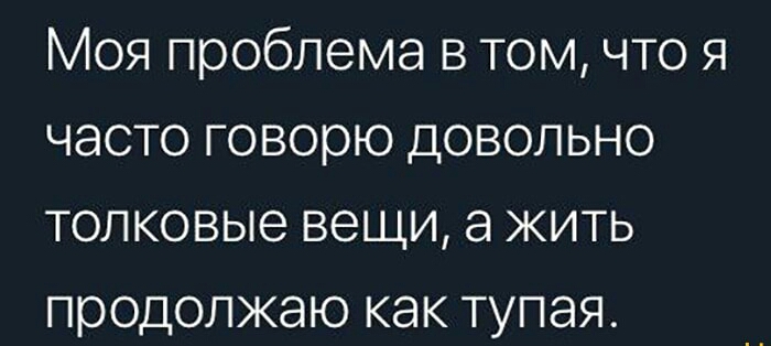 Моя проблема в том что я часто говорю довольно толковые вещи а жить продолжаю как тупая