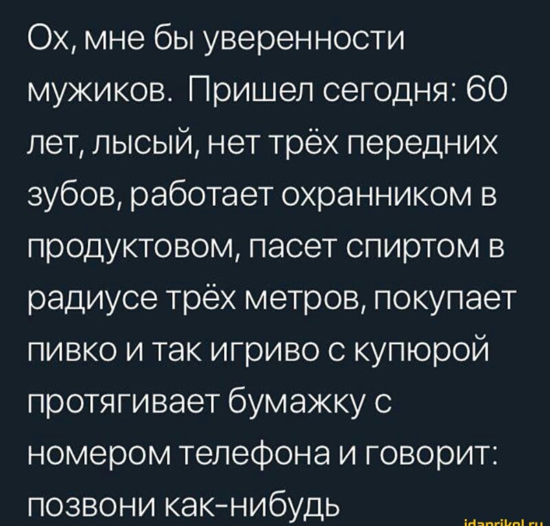 Ох мне бы уверенности мужиков Пришел сегодня 60 лет лысый нет трёх передних зубов работает охранником в продуктовом пасет спиртом в радиусе трёх метров покупает пивко и так игриво с купюрой протягивает бумажку с номером телефона и говорит позвони какнибудь и пм
