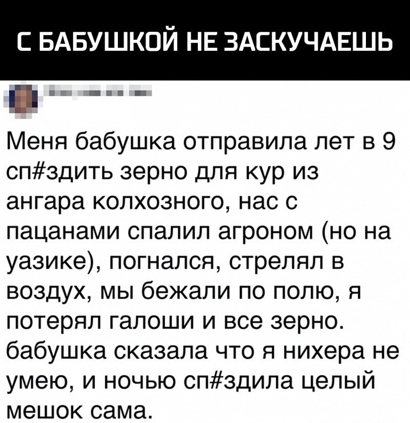 С БАБУШКОЙ НЕ ЗАСКУЧАЕШЬ ва _ Меня бабушка отправила лет в 9 спздить зерно для кур из ангара колхозного нас с пацанами спалил агроном но на уазике погнался стрелял в воздух мы бежали по полю я потерял галоши и все зерно бабушка сказала что я нихера не умею и ночью спздила целый мешок сама
