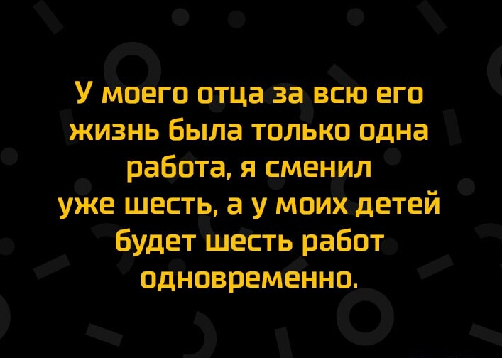 У Моего отца Задвсю его жизнь была только одна работа я сменил уже шесть а у моихдетей Будет шеіть работ одновременно