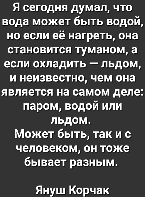 Я сегодня думал что вода может быть водой но если её нагреть она становится туманом а если охладить льдом и неизвестно чем она является на самом деле паром водой или льдом Может быть так и с человеком он тоже бывает разным Януш Корчак